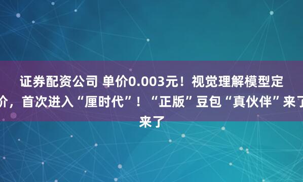 证券配资公司 单价0.003元！视觉理解模型定价，首次进入“厘时代”！“正版”豆包“真伙伴”来了