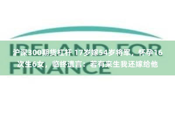 沪深300期货杠杆 17岁嫁54岁将军，怀孕16次生6女，临终遗言：若有来生我还嫁给他