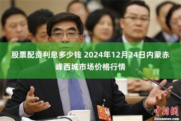 股票配资利息多少钱 2024年12月24日内蒙赤峰西城市场价格行情