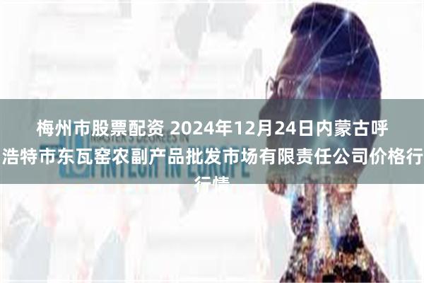 梅州市股票配资 2024年12月24日内蒙古呼和浩特市东瓦窑农副产品批发市场有限责任公司价格行情