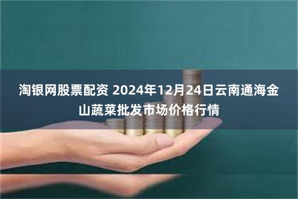 淘银网股票配资 2024年12月24日云南通海金山蔬菜批发市场价格行情