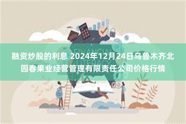 融资炒股的利息 2024年12月24日乌鲁木齐北园春果业经营管理有限责任公司价格行情