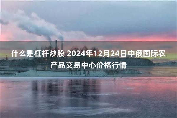 什么是杠杆炒股 2024年12月24日中俄国际农产品交易中心价格行情