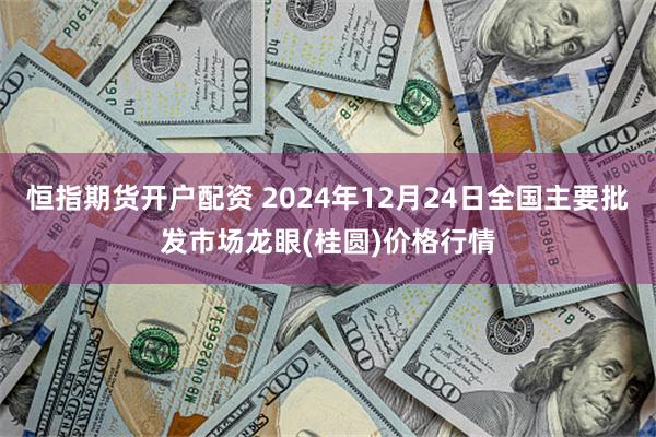 恒指期货开户配资 2024年12月24日全国主要批发市场龙眼(桂圆)价格行情