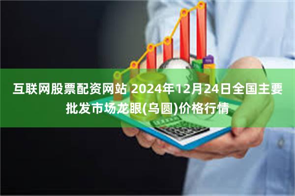 互联网股票配资网站 2024年12月24日全国主要批发市场龙眼(乌圆)价格行情