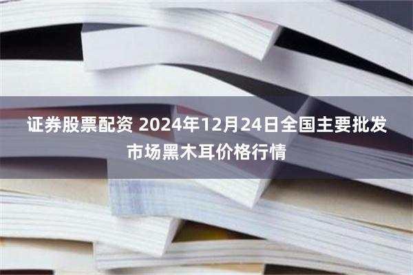 证券股票配资 2024年12月24日全国主要批发市场黑木耳价格行情