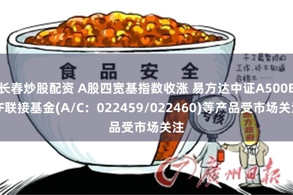 长春炒股配资 A股四宽基指数收涨 易方达中证A500ETF联接基金(A/C：022459/022460)等产品受市场关注