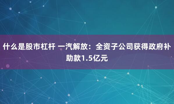 什么是股市杠杆 一汽解放：全资子公司获得政府补助款1.5亿元