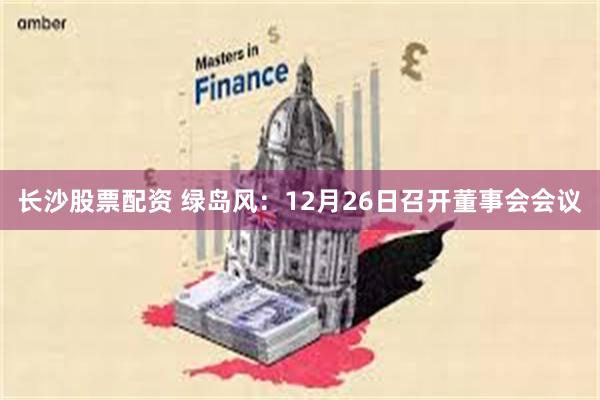 长沙股票配资 绿岛风：12月26日召开董事会会议