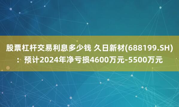 股票杠杆交易利息多少钱 久日新材(688199.SH)：预计2024年净亏损4600万元-5500万元