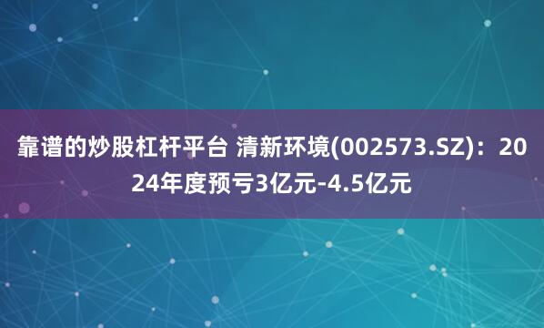 靠谱的炒股杠杆平台 清新环境(002573.SZ)：2024年度预亏3亿元-4.5亿元