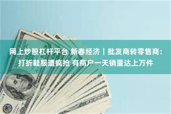 网上炒股杠杆平台 新春经济｜批发商转零售商：打折鞋服遭疯抢 有商户一天销量达上万件