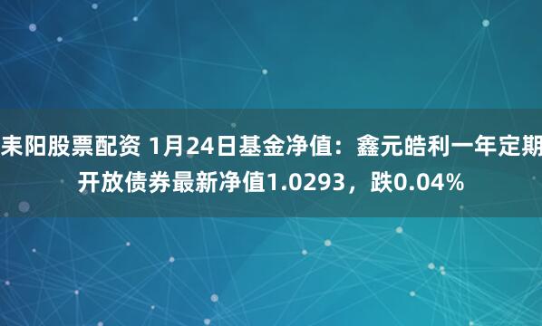 耒阳股票配资 1月24日基金净值：鑫元皓利一年定期开放债券最新净值1.0293，跌0.04%