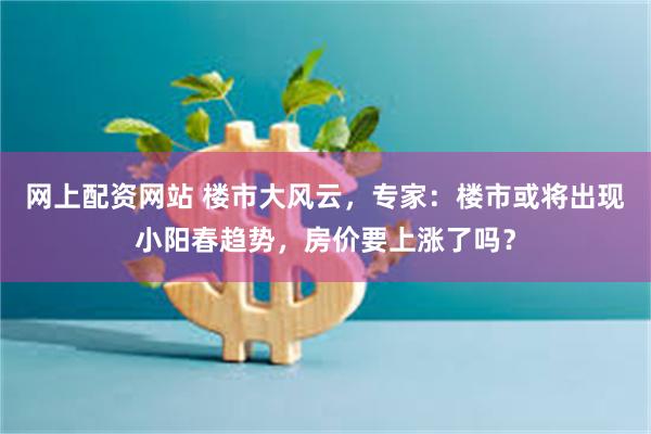 网上配资网站 楼市大风云，专家：楼市或将出现小阳春趋势，房价要上涨了吗？