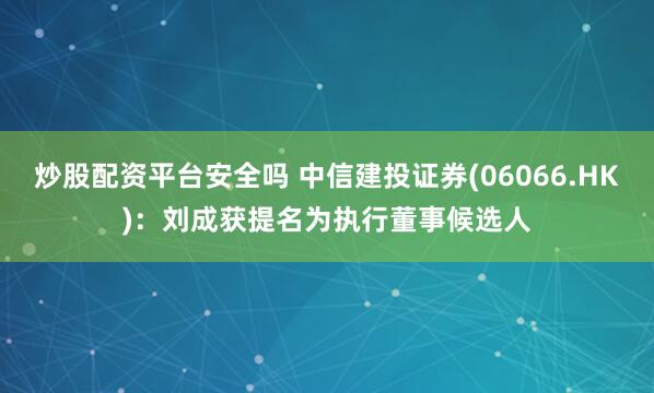 炒股配资平台安全吗 中信建投证券(06066.HK)：刘成获提名为执行董事候选人