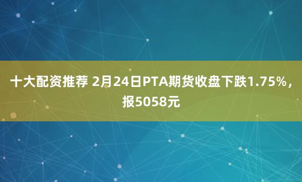 十大配资推荐 2月24日PTA期货收盘下跌1.75%，报5058元