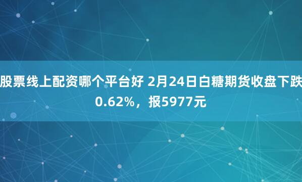 股票线上配资哪个平台好 2月24日白糖期货收盘下跌0.62%，报5977元