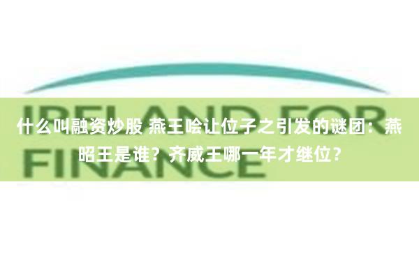 什么叫融资炒股 燕王哙让位子之引发的谜团：燕昭王是谁？齐威王哪一年才继位？