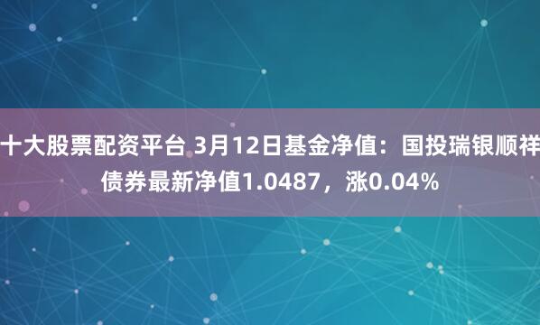 十大股票配资平台 3月12日基金净值：国投瑞银顺祥债券最新净值1.0487，涨0.04%