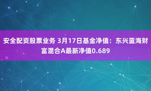 安全配资股票业务 3月17日基金净值：东兴蓝海财富混合A最新净值0.689