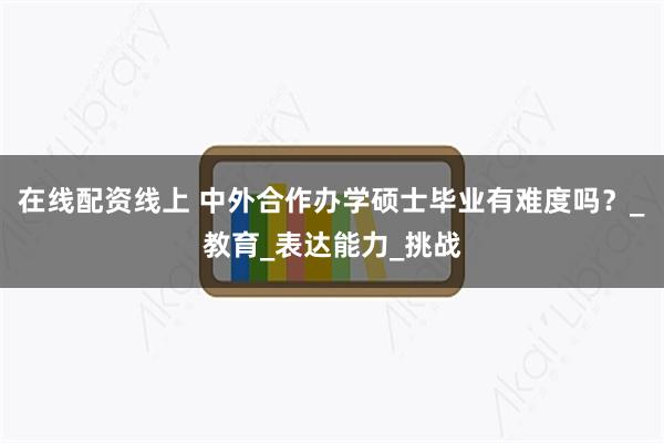 在线配资线上 中外合作办学硕士毕业有难度吗？_教育_表达能力_挑战