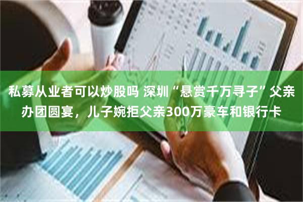 私募从业者可以炒股吗 深圳“悬赏千万寻子”父亲办团圆宴，儿子婉拒父亲300万豪车和银行卡