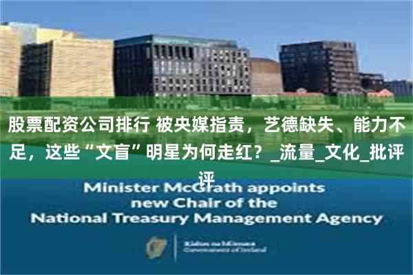 股票配资公司排行 被央媒指责，艺德缺失、能力不足，这些“文盲”明星为何走红？_流量_文化_批评