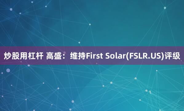 炒股用杠杆 高盛：维持First Solar(FSLR.US)评级