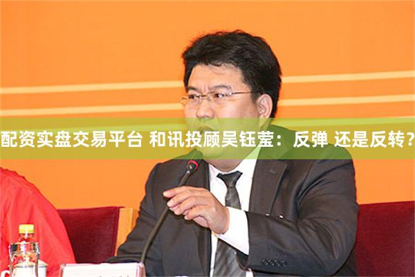配资实盘交易平台 和讯投顾吴钰莹：反弹 还是反转？