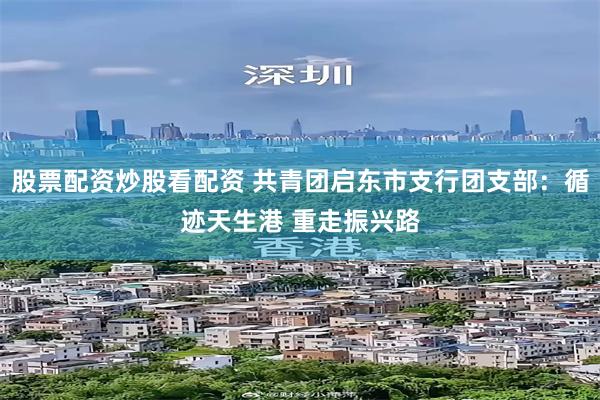 股票配资炒股看配资 共青团启东市支行团支部：循迹天生港 重走振兴路