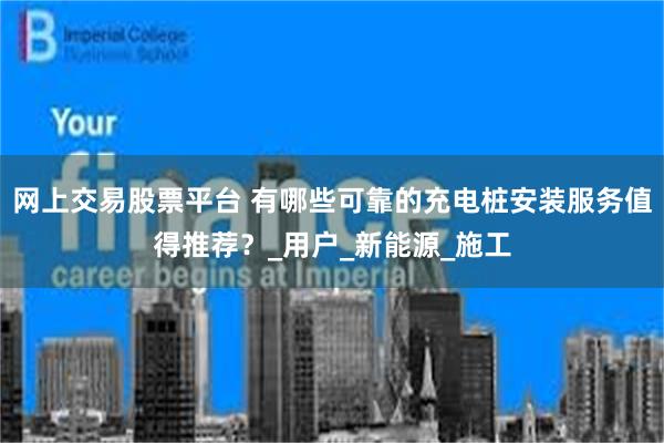网上交易股票平台 有哪些可靠的充电桩安装服务值得推荐？_用户_新能源_施工
