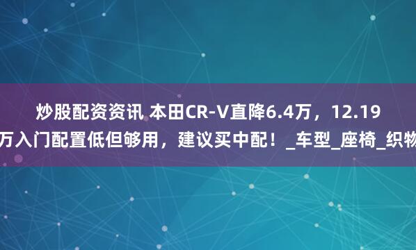 炒股配资资讯 本田CR-V直降6.4万，12.19万入门配置低但够用，建议买中配！_车型_座椅_织物