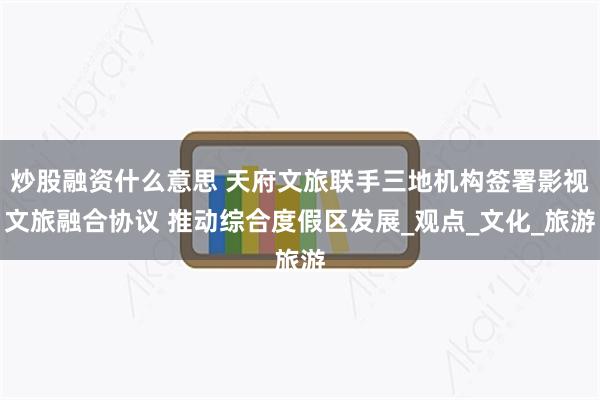 炒股融资什么意思 天府文旅联手三地机构签署影视文旅融合协议 推动综合度假区发展_观点_文化_旅游