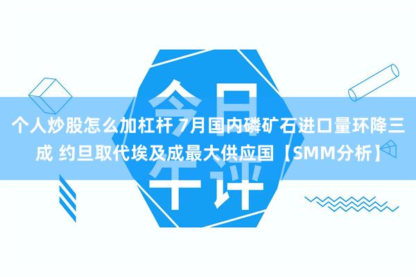 个人炒股怎么加杠杆 7月国内磷矿石进口量环降三成 约旦取代埃及成最大供应国【SMM分析】