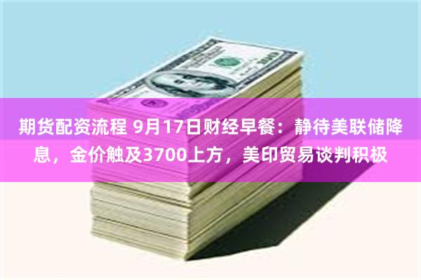 期货配资流程 9月17日财经早餐：静待美联储降息，金价触及3700上方，美印贸易谈判积极